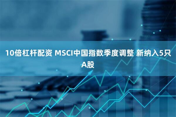10倍杠杆配资 MSCI中国指数季度调整 新纳入5只A股