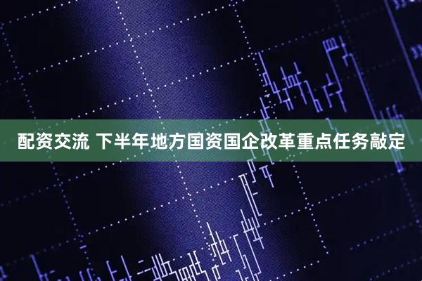 配资交流 下半年地方国资国企改革重点任务敲定