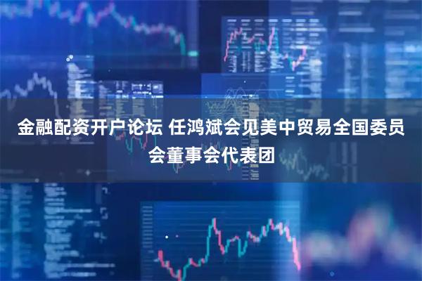 金融配资开户论坛 任鸿斌会见美中贸易全国委员会董事会代表团