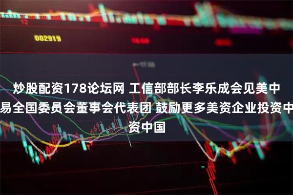 炒股配资178论坛网 工信部部长李乐成会见美中贸易全国委员会董事会代表团 鼓励更多美资企业投资中国