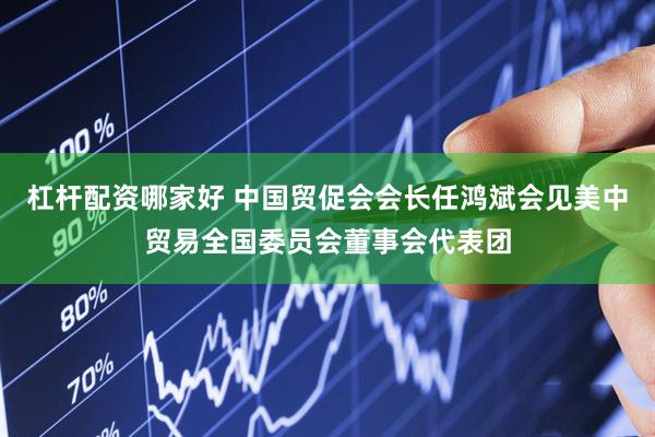 杠杆配资哪家好 中国贸促会会长任鸿斌会见美中贸易全国委员会董事会代表团