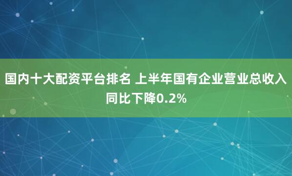 国内十大配资平台排名 上半年国有企业营业总收入同比下降0.2%