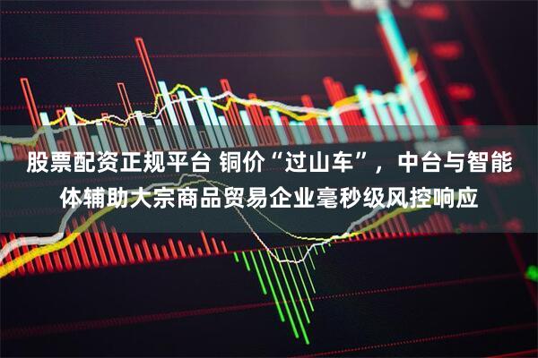 股票配资正规平台 铜价“过山车”，中台与智能体辅助大宗商品贸易企业毫秒级风控响应