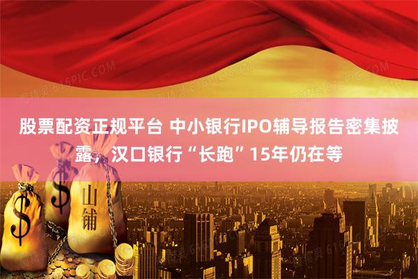 股票配资正规平台 中小银行IPO辅导报告密集披露，汉口银行“长跑”15年仍在等