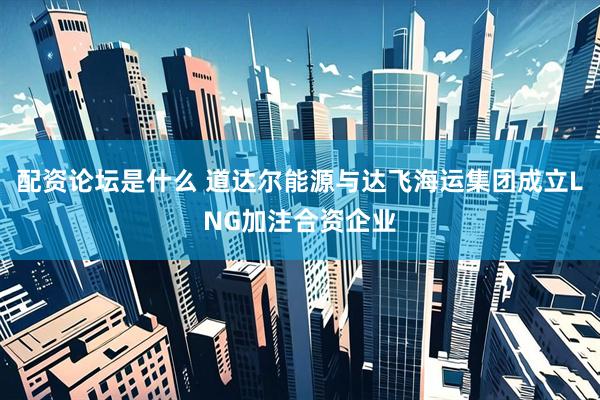 配资论坛是什么 道达尔能源与达飞海运集团成立LNG加注合资企业