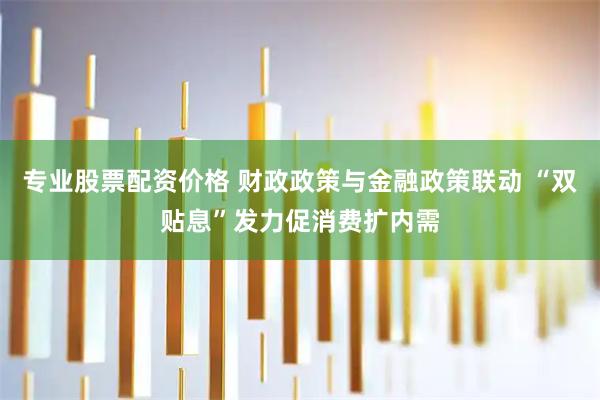 专业股票配资价格 财政政策与金融政策联动 “双贴息”发力促消费扩内需