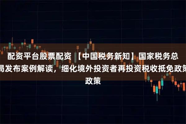 配资平台股票配资 【中国税务新知】国家税务总局发布案例解读，细化境外投资者再投资税收抵免政策