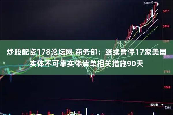 炒股配资178论坛网 商务部：继续暂停17家美国实体不可靠实体清单相关措施90天
