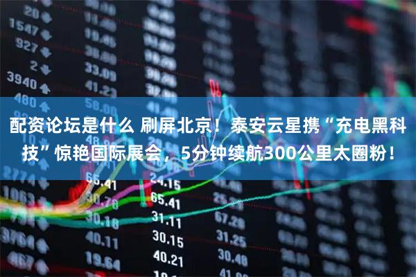 配资论坛是什么 刷屏北京！泰安云星携“充电黑科技”惊艳国际展会，5分钟续航300公里太圈粉！