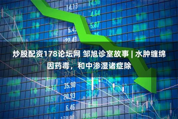 炒股配资178论坛网 邹旭诊室故事 | 水肿缠绵因药毒，和中渗湿诸症除