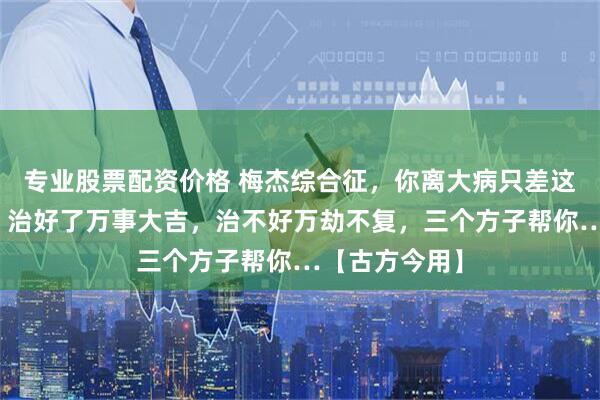 专业股票配资价格 梅杰综合征,你离大病只差这一层窗户纸,治好了万事大吉,治不好万劫不复,三个方子帮你…【古方今用】