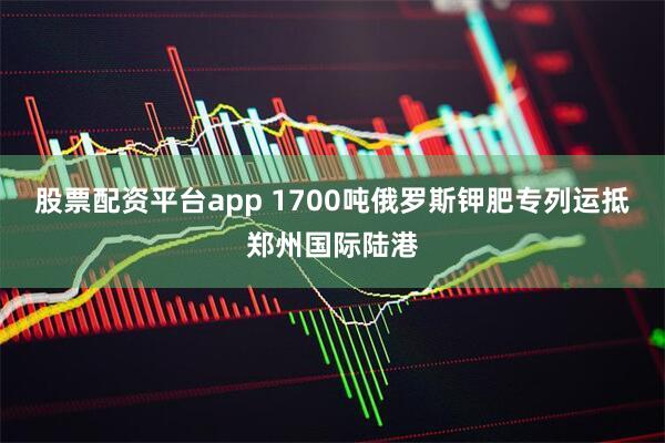 股票配资平台app 1700吨俄罗斯钾肥专列运抵郑州国际陆港
